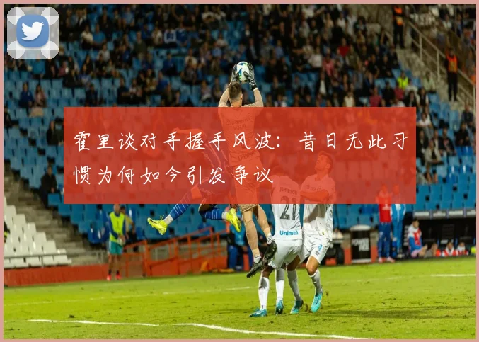 霍里谈对手握手风波：昔日无此习惯为何如今引发争议
