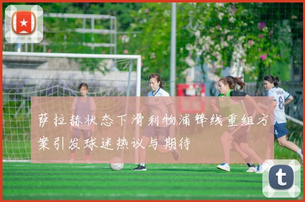 萨拉赫状态下滑利物浦锋线重组方案引发球迷热议与期待