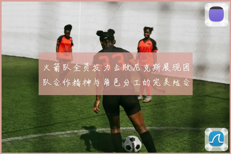 火箭队全员发力击败尼克斯展现团队合作精神与角色分工的完美结合