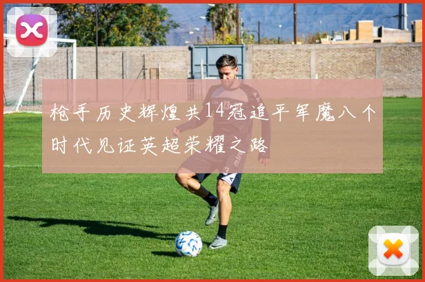 枪手历史辉煌共14冠追平军魔八个时代见证英超荣耀之路
