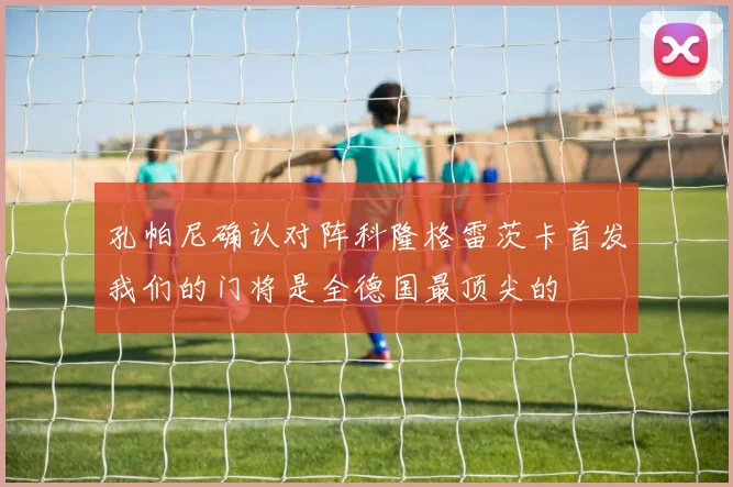 孔帕尼确认对阵科隆格雷茨卡首发我们的门将是全德国最顶尖的