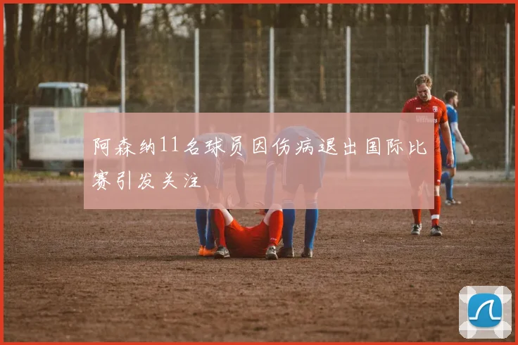阿森纳11名球员因伤病退出国际比赛引发关注