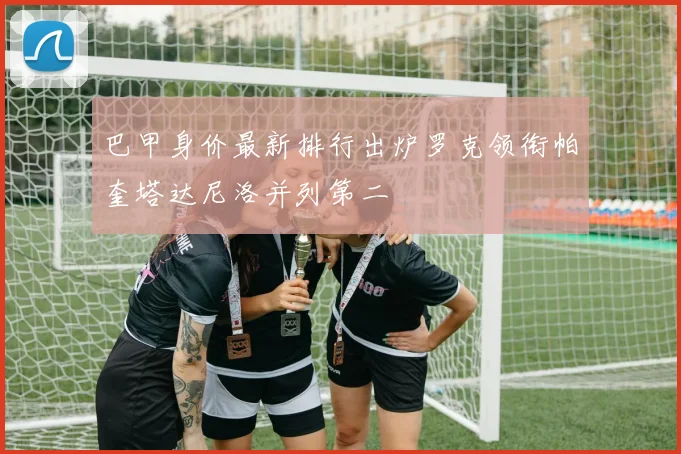 巴甲身价最新排行出炉罗克领衔帕奎塔达尼洛并列第二