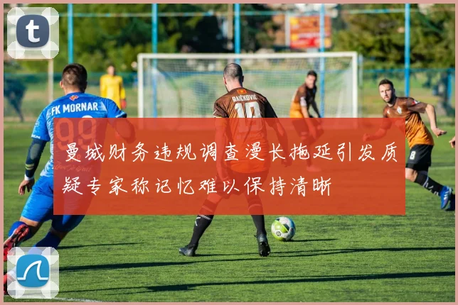 曼城财务违规调查漫长拖延引发质疑专家称记忆难以保持清晰