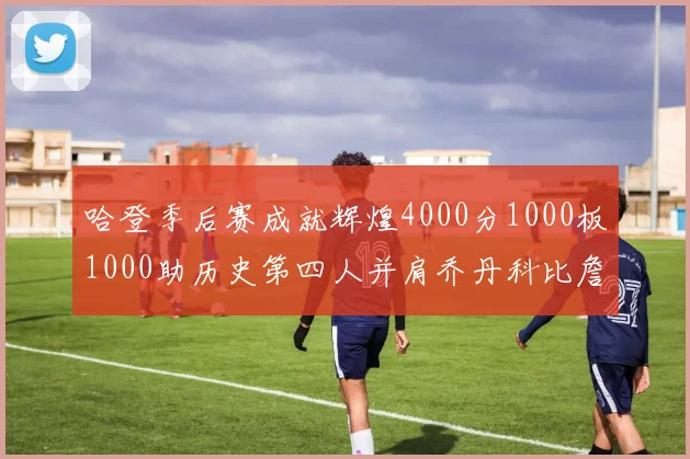哈登季后赛成就辉煌4000分1000板1000助历史第四人并肩乔丹科比詹姆斯