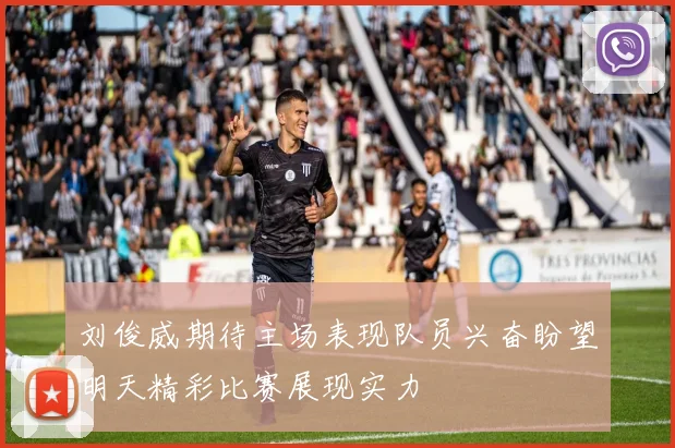 刘俊威期待主场表现队员兴奋盼望明天精彩比赛展现实力