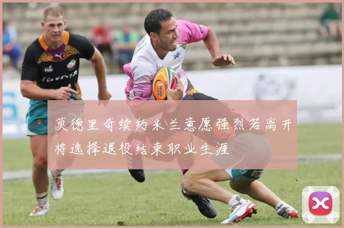 莫德里奇续约米兰意愿强烈若离开将选择退役结束职业生涯