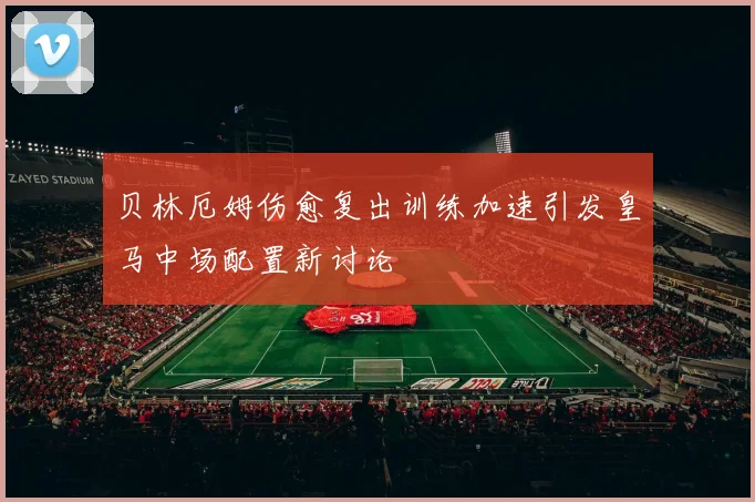 贝林厄姆伤愈复出训练加速引发皇马中场配置新讨论