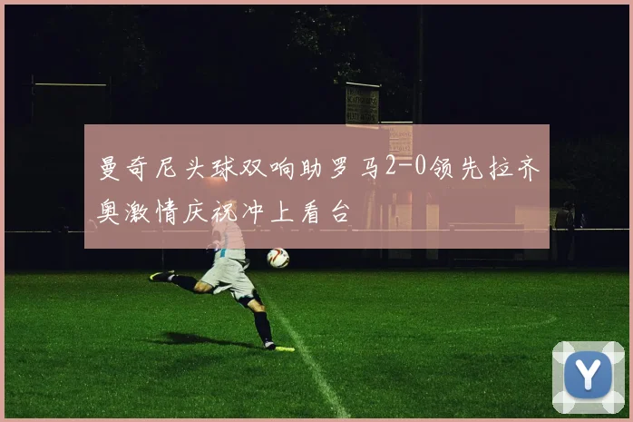 曼奇尼头球双响助罗马2-0领先拉齐奥激情庆祝冲上看台