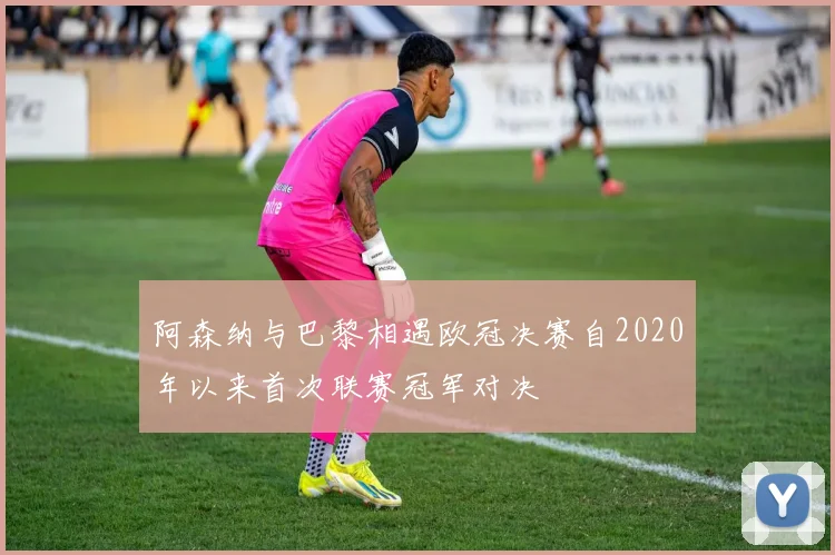 阿森纳与巴黎相遇欧冠决赛自2020年以来首次联赛冠军对决
