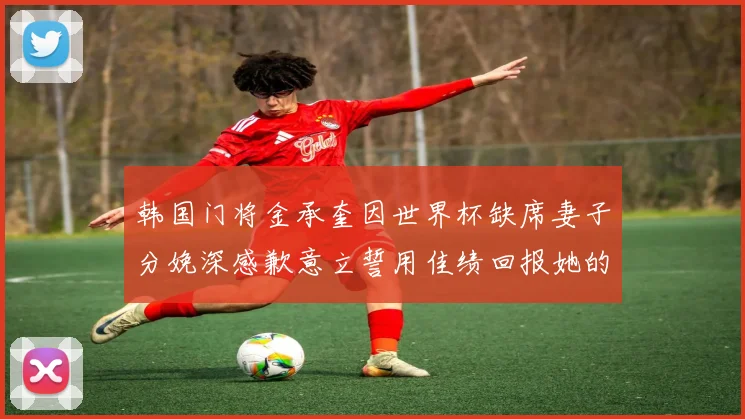 韩国门将金承奎因世界杯缺席妻子分娩深感歉意立誓用佳绩回报她的支持与爱