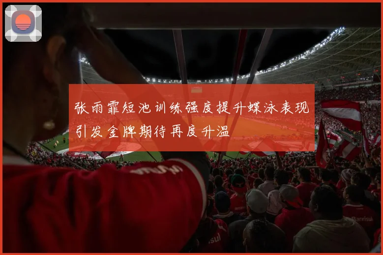 张雨霏短池训练强度提升蝶泳表现引发金牌期待再度升温