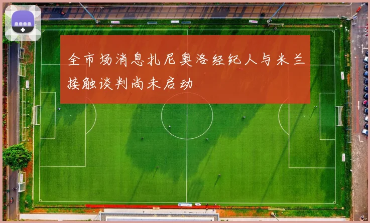 全市场消息扎尼奥洛经纪人与米兰接触谈判尚未启动