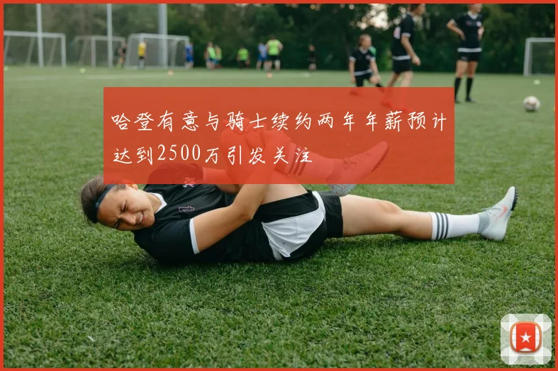 哈登有意与骑士续约两年年薪预计达到2500万引发关注